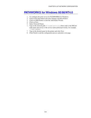 Page 107CHAPTER 9 LAT NETWORK CONFIGURATION
9-8
PATHWORKS for Windows 95/98/NT4.0
1.
 To configure the print server for PATHWORKS for Windows:
2.
 Click on the Start button and select Settings and then Printers.
3.
 Click on ADD Printer to start the Add Printer Wizard.
4.
 Click on Next.
5.
 Select Network Printer.
6.
 Type in the network path. (\\node\service, where node is the DECnet
node name and service is the service name picked previously; for example,
\\VAX\LASER)
7.
 Type in the desired name for the...