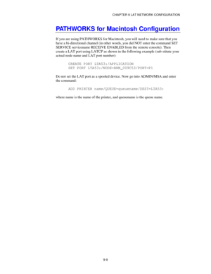 Page 108CHAPTER 9 LAT NETWORK CONFIGURATION
9-9
PATHWORKS for Macintosh Configuration
If you are using PATHWORKS for Macintosh, you will need to make sure that you
have a bi-directional channel (in other words, you did NOT enter the command SET
SERVICE servicename RECEIVE ENABLED from the remote console). Then
create a LAT port using LATCP as shown in the following example (sub-stitute your
actual node name and LAT port number):
CREATE PORT LTA53:/APPLICATION
SET PORT LTA53:/NODE=BRN_009C53/PORT=P1
Do not set...