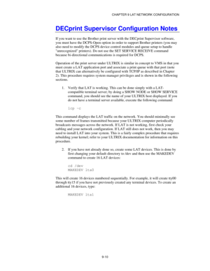 Page 109CHAPTER 9 LAT NETWORK CONFIGURATION
9-10
DECprint Supervisor Configuration Notes
If you want to use the Brother print server with the DECprint Supervisor software,
you must have the DCPS-Open option in order to support Brother printers (you may
also need to modify the DCPS device control modules and queue setup to handle
unrecognized printers). Do not use the SET SERVICE RECEIVE command
because bi-directional communications is required for DCPS.
Operation of the print server under ULTRIX is similar in...