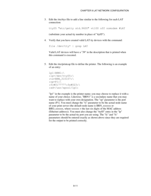 Page 110CHAPTER 9 LAT NETWORK CONFIGURATION
9-11
3.
 Edit the /etc/ttys file to add a line similar to the following for each LAT
connection:
tty05 etc/getty std.9600 vt100 off nomodem #LAT
(substitute your actual tty number in place of tty05).
4.
 Verify that you have created valid LAT tty devices with the command:
file /dev/tty* | grep LAT
Valid LAT devices will have a 39 in the description that is printed when
this command is executed.
5.
 Edit the /etc/printcap file to define the printer. The following is an...