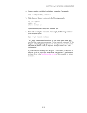 Page 111CHAPTER 9 LAT NETWORK CONFIGURATION
9-12
6.
 You now need to establish a host-initiated connection. For example:
lcp -h tty05:BRN_310107:P1
7.
 Make the spool directory as shown in the following example:
cd /usr/spool
mkdir lp1
chown daemon lp1
Again substitute your actual printer name for lp1.
8.
 Print a file to verify the connection. For example, the following command
prints the printcap file:
lpr -Plp1 /etc/printcap
lp1 in this example must be replaced by your actual printer name. You
may find that...