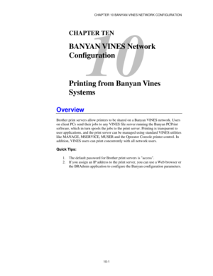 Page 113CHAPTER 10 BANYAN VINES NETWORK CONFIGURATION
10-1
10
CHAPTER TEN
BANYAN VINES Network
Configuration
Printing from Banyan Vines
Systems
Overview
Brother print servers allow printers to be shared on a Banyan VINES network. Users
on client PCs send their jobs to any VINES file server running the Banyan PCPrint
software, which in turn spools the jobs to the print server. Printing is transparent to
user applications, and the print server can be managed using standard VINES utilities
like MANAGE, MSERVICE,...