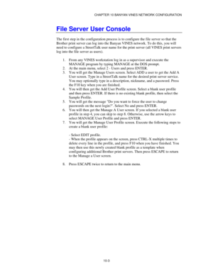 Page 115CHAPTER 10 BANYAN VINES NETWORK CONFIGURATION
10-3
File Server User Console
The first step in the configuration process is to configure the file server so that the
Brother print server can log into the Banyan VINES network. To do this, you will
need to configure a StreetTalk user name for the print server (all VINES print servers
log into the file server as users).
1.
 From any VINES workstation log in as a supervisor and execute the
MANAGE program by typing MANAGE at the DOS prompt.
2.
 At the main...