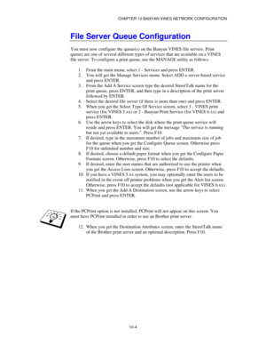 Page 116CHAPTER 10 BANYAN VINES NETWORK CONFIGURATION
10-4
File Server Queue Configuration
You must now configure the queue(s) on the Banyan VINES file servers. Print
queues are one of several different types of services that are available on a VINES
file server. To configure a print queue, use the MANAGE utility as follows:
1.
 From the main menu, select 1 - Services and press ENTER.
2.
 You will get the Manage Services menu. Select ADD a server-based service
and press ENTER.
3.
 From the Add A Service screen...