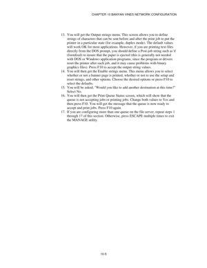 Page 117CHAPTER 10 BANYAN VINES NETWORK CONFIGURATION
10-5
13.
 You will get the Output strings menu. This screen allows you to define
strings of characters that can be sent before and after the print job to put the
printer in a particular state (for example, duplex mode). The default values
will work OK for most applications. However, if you are printing text files
directly from the DOS prompt, you should define a Post-job string such as \f
(formfeed) to insure that the paper is ejected (this is generally not...