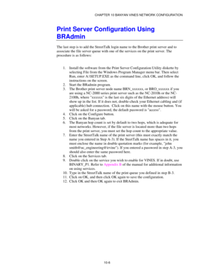 Page 118CHAPTER 10 BANYAN VINES NETWORK CONFIGURATION
10-6
Print Server Configuration Using
BRAdmin
The last step is to add the StreetTalk login name to the Brother print server and to
associate the file server queue with one of the services on the print server. The
procedure is as follows:
1.
 Install the software from the Print Server Configuration Utility diskette by
selecting File from the Windows Program Manager menu bar. Then select
Run, enter A:\SETUP.EXE as the command line, click OK, and follow the...