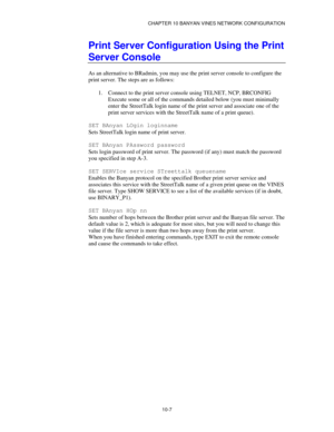 Page 119CHAPTER 10 BANYAN VINES NETWORK CONFIGURATION
10-7
Print Server Configuration Using the Print
Server Console
As an alternative to BRadmin, you may use the print server console to configure the
print server. The steps are as follows:
1.
 Connect to the print server console using TELNET, NCP, BRCONFIG
Execute some or all of the commands detailed below (you must minimally
enter the StreetTalk login name of the print server and associate one of the
print server services with the StreetTalk name of a print...