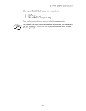 Page 124CHAPTER 12 TCP/IP CONFIGURATION
12-2
Other ways to CHANGE the IP address once it is already set:
1.
 TELNET
2.
 HTTP (Web browser)
3.
 Other SNMP based management utility
These configuration methods are described in the following paragraphs.
The IP address you assign to the print server must be on the same logical network as
your host computers, if it is not, you must properly configure the subnet mask and
the router (gateway). 