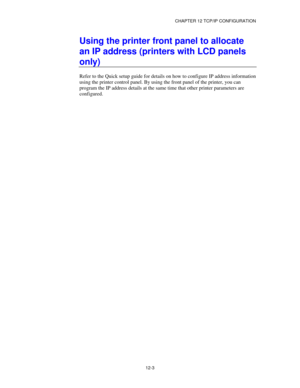 Page 125CHAPTER 12 TCP/IP CONFIGURATION
12-3
Using the printer front panel to allocate
an IP address (printers with LCD panels
only)
Refer to the Quick setup guide for details on how to configure IP address information
using the printer control panel. By using the front panel of the printer, you can
program the IP address details at the same time that other printer parameters are
configured. 