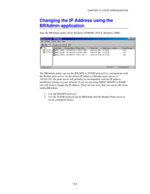 Page 126CHAPTER 12 TCP/IP CONFIGURATION
12-4
Changing the IP Address using the
BRAdmin application
Start the BRAdmin utility (from Windows 95/98/Me, NT4.0, Windows 2000).
The BRAdmin utility can use the IPX/SPX or TCP/IP protocols to communicate with
the Brother print server. As the default IP address of Brother print servers is
192.0.0.192, the print server will probably be incompatible with the IP address
numbering scheme on your network. If you are not using DHCP, BOOTP or RARP,
you will want to change the IP...