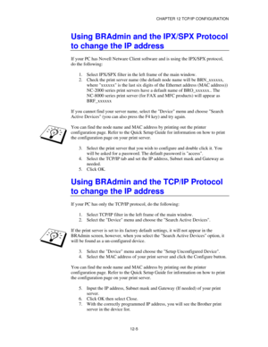 Page 127CHAPTER 12 TCP/IP CONFIGURATION
12-5
Using BRAdmin and the IPX/SPX Protocol
to change the IP address
If your PC has Novell Netware Client software and is using the IPX/SPX protocol,
do the following:
1.
 Select IPX/SPX filter in the left frame of the main window.
2.
 Check the print server name (the default node name will be BRN_xxxxxx,
where xxxxxx is the last six digits of the Ethernet address (MAC address))
NC-2000 series print servers have a default name of BRO_xxxxxx.. The
NC-8000 series print...