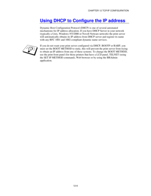 Page 128CHAPTER 12 TCP/IP CONFIGURATION
12-6
Using DHCP to Configure the IP address
Dynamic Host Configuration Protocol (DHCP) is one of several automated
mechanisms for IP address allocation. If you have DHCP Server in your network
(typically a Unix, Windows NT/2000 or Novell Netware network) the print server
will automatically obtains its IP address from DHCP server and register its name
with any RFC 1001 and 1002-compliant dynamic name services.
If you do not want your print server configured via DHCP, BOOTP...