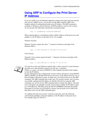 Page 129CHAPTER 12 TCP/IP CONFIGURATION
12-7
Using ARP to Configure the Print Server
IP Address
If you are unable to use the Bradmin applicatio, printer front panel and your network
does not use a DHCP server, you can also use the ARP command. ARP is the
simplest method of configuring the print server IP address. The ARP command is
available on Windows systems that have TCP/IP installed as well as Unix systems.
To use arp enter the following command the command prompt:
arp -s ipaddress ethernetaddress
Where...