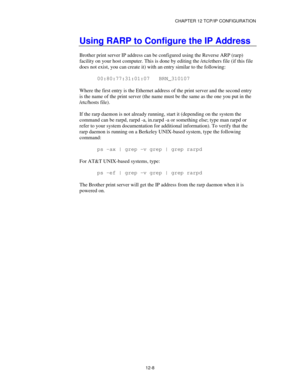 Page 130CHAPTER 12 TCP/IP CONFIGURATION
12-8
Using RARP to Configure the IP Address
Brother print server IP address can be configured using the Reverse ARP (rarp)
facility on your host computer. This is done by editing the /etc/ethers file (if this file
does not exist, you can create it) with an entry similar to the following:
00:80:77:31:01:07   BRN_310107
Where the first entry is the Ethernet address of the print server and the second entry
is the name of the print server (the name must be the same as the one...