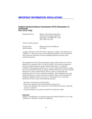 Page 14xiv
IMPORTANT INFORMATION: REGULATIONS
Federal Communications Commission (FCC) Declaration of
Conformity
(For U.S.A. only)
Responsible Party: Brother  International Corporation
100 Somerset Corporate Boulvard
Bridgewater, NJ 09907-0911, USA
TEL: (908) 704-1700
declares, that the products
Product Name: Brother Network Card (BR-net)
Model Number:  NC-4100h
complies with Part 15 of the FCC Rules. Operation is subject to the following two
conditions: (1) This device may not cause harmful interference, and...