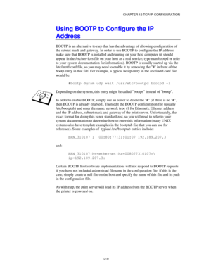 Page 131CHAPTER 12 TCP/IP CONFIGURATION
12-9
Using BOOTP to Configure the IP
Address
BOOTP is an alternative to rarp that has the advantage of allowing configuration of
the subnet mask and gateway. In order to use BOOTP to configure the IP address
make sure that BOOTP is installed and running on your host computer (it should
appear in the /etc/services file on your host as a real service; type man bootpd or refer
to your system documentation for information). BOOTP is usually started up via the
/etc/inetd.conf...