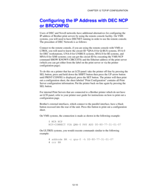 Page 132CHAPTER 12 TCP/IP CONFIGURATION
12-10
Configuring the IP Address with DEC NCP
or BRCONFIG
Users of DEC and Novell networks have additional alternatives for configuring the
IP address of Brother print servers by using the remote console facility. On VMS
systems, you will need to have DECNET running in order to use the remote console.
The procedure of DEC Network is as follows:
Connect to the remote console, if you are using the remote console with VMS or
LTRIX, you will need to know the circuit ID *QNA-0...