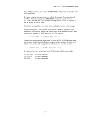 Page 133CHAPTER 12 TCP/IP CONFIGURATION
12-11
On a NetWare networks, you can use the BRCONFIG utility which are included with
every print server.
If you are using the remote console, you will get the message Console connected
(VMS) or Connection established (BRCONFIG) or Remote console reserved
(ULTRIX). Press RETURN and enter the default password access in response to
the # prompt (it will not echo).
You will be prompted for a user name. Enter anything in response to this prompt.
You will then get the Local>...