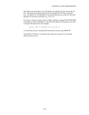 Page 134CHAPTER 12 TCP/IP CONFIGURATION
12-12
The leftmost group of digits in your IP address can identify the type of network you
have. The value of this group ranges from 192 through 255 for Class C networks
(e.g., 192.189.207.3), 128 through 191 for Class B networks (e.g.,128.10.1.30), and 1
through 127 for Class A networks (e.g., 13.27.7.1).
If you have a gateway (router), enter its address with the command SET IP ROUTER
routeraddress, where routeraddress is the desired IP address of the gateway you wish
to...