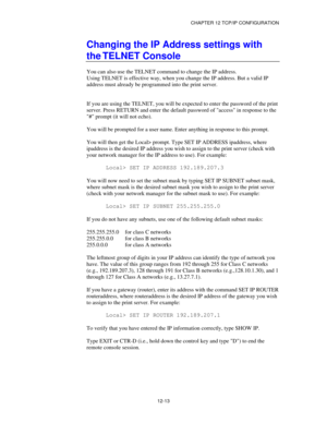 Page 135CHAPTER 12 TCP/IP CONFIGURATION
12-13
Changing the IP Address settings with
the TELNET Console
You can also use the TELNET command to change the IP address.
Using TELNET is effective way, when you change the IP address. But a valid IP
address must already be programmed into the print server.
If you are using the TELNET, you will be expected to enter the password of the print
server. Press RETURN and enter the default password of access in response to the
# prompt (it will not echo).
You will be prompted...