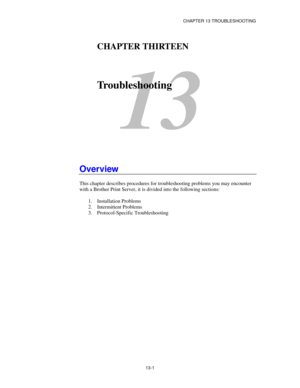 Page 137CHAPTER 13 TROUBLESHOOTING
13-1
13
CHAPTER THIRTEEN
Troubleshooting
Overview
This chapter describes procedures for troubleshooting problems you may encounter
with a Brother Print Server, it is divided into the following sections:
1. Installation Problems
2. Intermittent Problems
3. Protocol-Specific Troubleshooting 