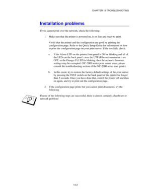 Page 138CHAPTER 13 TROUBLESHOOTING
13-2
Installation problems
If you cannot print over the network, check the following:
1.
 Make sure that the printer is powered on, is on-line and ready to print.
Verify that the printer and the configuration are good by printing the
configuration page. Refer to the Quick Setup Guide for information on how
to print the configuration page on your print server. If the test fails, check:
a.
 If the Alarm LED on the printer front panel is ON or blinking and all of
the LEDs on the...