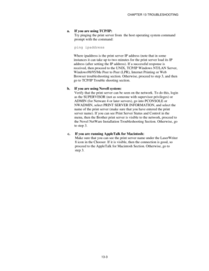 Page 139CHAPTER 13 TROUBLESHOOTING
13-3
a. If you are using TCP/IP:
Try pinging the print server from  the host operating system command
prompt with the command:
ping ipaddress
Where ipaddress is the print server IP address (note that in some
instances it can take up to two minutes for the print server load its IP
address (after setting the IP address). If a successful response is
received, then proceed to the UNIX, TCP/IP Windows NT/LAN Server,
Windows98/95/Me Peer to Peer (LPR), Internet Printing or Web...