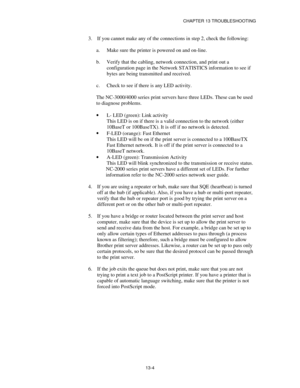 Page 140CHAPTER 13 TROUBLESHOOTING
13-4
3.
 If you cannot make any of the connections in step 2, check the following:
a.
 Make sure the printer is powered on and on-line.
b.
 Verify that the cabling, network connection, and print out a
configuration page in the Network STATISTICS information to see if
bytes are being transmitted and received.
c.
 Check to see if there is any LED activity.
The NC-3000/4000 series print servers have three LEDs. These can be used
to diagnose problems.
·
 L- LED (green): Link...