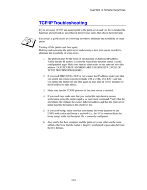 Page 142CHAPTER 13 TROUBLESHOOTING
13-6
TCP/IP Troubleshooting
If you are using TCP/IP and cannot print to the print server and you have checked the
hardware and network as described in the previous steps, then check the following:
It is always a good idea to try following in order to eliminate the possibility of setup
errors.
Turning off the printer and then again,
Deleting and recreating the print server and creating a new print queue in order to
eliminate the possibility of setup errors.
1.
 The problem may...