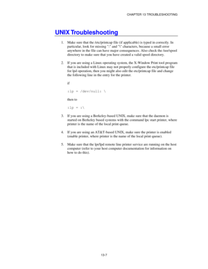 Page 143CHAPTER 13 TROUBLESHOOTING
13-7
UNIX Troubleshooting
1.
 Make sure that the /etc/printcap file (if applicable) is typed in correctly. In
particular, look for missing : and \ characters, because a small error
anywhere in the file can have major consequences. Also check the /usr/spool
directory to make sure that you have created a valid spool directory.
2.
 If you are using a Linux operating system, the X-Window Print tool program
that is included with Linux may not properly configure the etc/printcap...