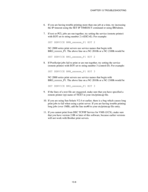 Page 144CHAPTER 13 TROUBLESHOOTING
13-8
6.
 If you are having trouble printing more than one job at a time, try increasing
the IP timeout using the SET IP TIMEOUT command or using BRAdmin.
7.
 If text or PCL jobs are run together, try setting the service (remote printer)
with EOT set to string number 2 (E). For example:
SET SERVICE BRN_xxxxxx_P1 EOT 2
NC-2000 series print servers use service names that begin with
BRO_xxxxxx_P1. The above line on a NC-2010h or a NC-2100h would be
SET SERVICE BRO_xxxxxx_P1 EOT 2...