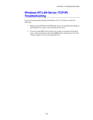 Page 145CHAPTER 13 TROUBLESHOOTING
13-9
Windows NT/LAN Server (TCP/IP)
Troubleshooting
If you are having trouble printing with Windows NT or LAN Server, check the
following:
1.
 Make sure that TCP/IP and TCP/IP print service are installed and running on
the Windows NT system or the LAN Server file server.
2.
 If you are using DHCP and you have not created a reservation for the print
server, make sure that you enter the NetBIOS name of the print server in the
Name or address of server providing lpd box. 