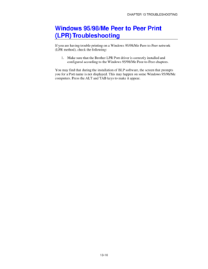 Page 146CHAPTER 13 TROUBLESHOOTING
13-10
Windows 95/98/Me Peer to Peer Print
(LPR) Troubleshooting
If you are having trouble printing on a Windows 95/98/Me Peer-to-Peer network
(LPR method), check the following:
1.
 Make sure that the Brother LPR Port driver is correctly installed and
configured according to the Windows 95/98/Me Peer-to-Peer chapters.
You may find that during the installation of BLP software, the screen that prompts
you for a Port name is not displayed. This may happen on some Windows 95/98/Me...