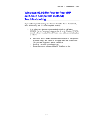 Page 147CHAPTER 13 TROUBLESHOOTING
13-11
Windows 95/98/Me Peer-to-Peer (HP
JetAdmin compatible method)
Troubleshooting
If you are having trouble printing on a Windows 95/98/Me Peer-to-Peer network,
check the following (HP JetAdmin compatible method):
1.
 If the print server does not show up under JetAdmin on a Windows
95/98/Me Peer-to-Peer network, try removing all of the Windows 95/98/Me
network software from the Network Control panel and then reinstalling them
as follows:
·
 First install the...