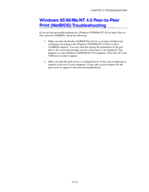 Page 148CHAPTER 13 TROUBLESHOOTING
13-12
Windows 95/98/Me/NT 4.0 Peer-to-Peer
Print (NetBIOS) Troubleshooting
If you are having trouble printing on a Windows 95/98/Me/NT 4.0 (or later) Peer-to-
Peer network (NetBIOS), check the following:
1.
 Make sure that the Brother NetBIOS Port driver is securely installed and
configured according to the Windows 95/98/Me/NT 4.0 Peer-to-Peer
(NetBIOS) chapters. You may find that during the installation of the port
driver, the screen that prompts you for a Port name is not...