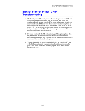 Page 149CHAPTER 13 TROUBLESHOOTING
13-13
Brother Internet Print (TCP/IP)
Troubleshooting
1.
 The first step in troubleshooting is to make sure that you have a valid E-mail
connection on both the sending PC and the receiving print server. Try
sending an E-mail message from the PC to a user at the remote site who can
receive mail via the POP3 server. If this does not work, there may be an E-
mail configuration problem on the PC, on the local E-mail server, or on the
remote POP3 server. Double check to make sure...