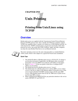 Page 16CHAPTER 1 UNIX PRINTING
1-1
1
CHAPTER ONE
Unix Printing
Printing from Unix/Linux using
TCP/IP
Overview
Brother print servers are supplied with the Transmission Control Protocol/Internet
Protocol (TCP/IP) protocol suite. Since virtually all UNIX host computers support
TCP/IP, this capability allows a printer to be shared on a UNIX Ethernet network. As
with all protocols, TCP/IP communications can proceed concurrently whilst other
protocols are active, this means that UNIX, NetWare, Apple, and other...