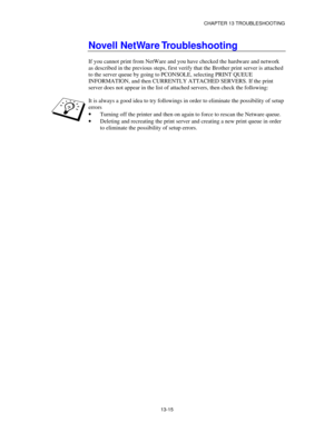 Page 151CHAPTER 13 TROUBLESHOOTING
13-15
Novell NetWare Troubleshooting
If you cannot print from NetWare and you have checked the hardware and network
as described in the previous steps, first verify that the Brother print server is attached
to the server queue by going to PCONSOLE, selecting PRINT QUEUE
INFORMATION, and then CURRENTLY ATTACHED SERVERS. If the print
server does not appear in the list of attached servers, then check the following:
It is always a good idea to try followings in order to eliminate...