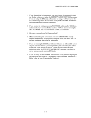 Page 152CHAPTER 13 TROUBLESHOOTING
13-16
1.
 If you changed the login password, you must change the password in both
the Brother print server (using the SET NETWARE PASSWORD command
if you are using the BRConfig software) or by using a web browser or the
BRAdmin utility and in the file server (using the PCONSOLE Print Server
Information Change Password command).
2.
 If you created the print queue using PCONSOLE and instead of BRAdmin,
make sure that you have enabled at least one NetWare file server using the
SET...