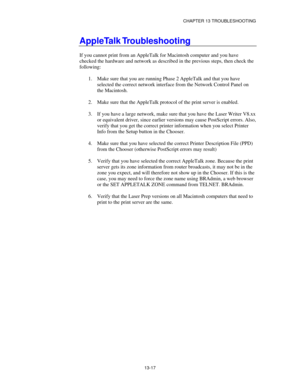 Page 153CHAPTER 13 TROUBLESHOOTING
13-17
AppleTalk Troubleshooting
If you cannot print from an AppleTalk for Macintosh computer and you have
checked the hardware and network as described in the previous steps, then check the
following:
1.
 Make sure that you are running Phase 2 AppleTalk and that you have
selected the correct network interface from the Network Control Panel on
the Macintosh.
2.
 Make sure that the AppleTalk protocol of the print server is enabled.
3.
 If you have a large network, make sure that...