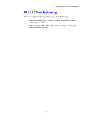 Page 154CHAPTER 13 TROUBLESHOOTING
13-18
DLC/LLC Troubleshooting
If you are having trouble printing with DLC/LLC, check the following:
1.
 Make sure that the DLC/LLC protocol is enabled using either BRAdmin, a
web browser or TELNET.
2.
 Make sure that the MAC address of the Windows setting is as same as the
print configuration page result. 