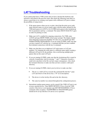 Page 155CHAPTER 13 TROUBLESHOOTING
13-19
LAT Troubleshooting
If you cannot print from a VMS system and you have checked the hardware and
network as described in the previous steps, then check the following (note that it is
always a good idea to try creating a new queue with a different LAT port to reduce
the possibility of setup errors):
1.
 If the queue pauses when you try to print, check that the print server node
name and port name (or service name) agree with the names defined for the
VMS print queue in...