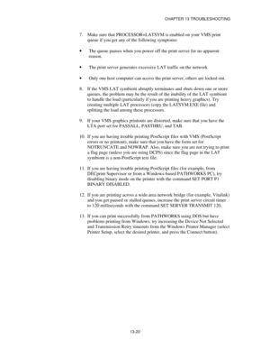 Page 156CHAPTER 13 TROUBLESHOOTING
13-20
7.
 Make sure that PROCESSOR=LATSYM is enabled on your VMS print
queue if you get any of the following symptoms:
·
 The queue pauses when you power off the print server for no apparent
reason.
·
 The print server generates excessive LAT traffic on the network
·
 Only one host computer can access the print server, others are locked out.
8.
 If the VMS LAT symbiont abruptly terminates and shuts down one or more
queues, the problem may be the result of the inability of the...