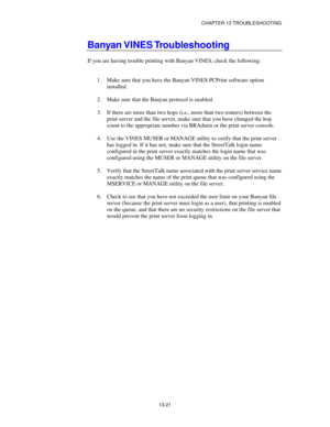 Page 157CHAPTER 13 TROUBLESHOOTING
13-21
Banyan VINES Troubleshooting
If you are having trouble printing with Banyan VINES, check the following:
1.
 Make sure that you have the Banyan VINES PCPrint software option
installed.
2.
 Make sure that the Banyan protocol is enabled.
3.
 If there are more than two hops (i.e., more than two routers) between the
print server and the file server, make sure that you have changed the hop
count to the appropriate number via BRAdmin or the print server console.
4.
 Use the...