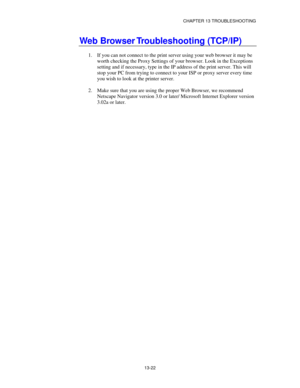 Page 158CHAPTER 13 TROUBLESHOOTING
13-22
Web Browser Troubleshooting (TCP/IP)
1.
 If you can not connect to the print server using your web browser it may be
worth checking the Proxy Settings of your browser. Look in the Exceptions
setting and if necessary, type in the IP address of the print server. This will
stop your PC from trying to connect to your ISP or proxy server every time
you wish to look at the printer server.
2.
 Make sure that you are using the proper Web Browser, we recommend
Netscape Navigator...