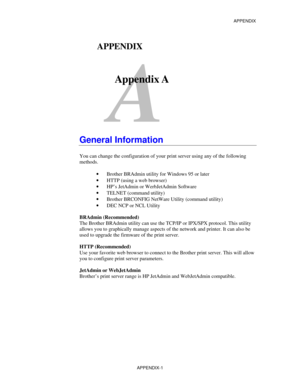 Page 159APPENDIX
APPENDIX-1
A
APPENDIX
Appendix A
General Information
You can change the configuration of your print server using any of the following
methods.
· Brother BRAdmin utility for Windows 95 or later
· HTTP (using a web browser)
· HP’s JetAdmin or WerbJetAdmin Software
· TELNET (command utility)
· Brother BRCONFIG NetWare Utility (command utility)
· DEC NCP or NCL Utility
BRAdmin (Recommended)
The Brother BRAdmin utility can use the TCP/IP or IPX/SPX protocol. This utility
allows you to graphically...