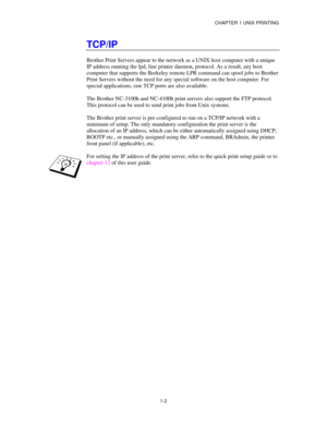 Page 17CHAPTER 1 UNIX PRINTING
1-2
TCP/IP
Brother Print Servers appear to the network as a UNIX host computer with a unique
IP address running the lpd, line printer daemon, protocol. As a result, any host
computer that supports the Berkeley remote LPR command can spool jobs to Brother
Print Servers without the need for any special software on the host computer. For
special applications, raw TCP ports are also available.
The Brother NC-3100h and NC-4100h print servers also support the FTP protocol.
This protocol...