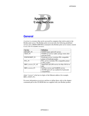 Page 161APPENDIX
APPENDIX-3
B
Appendix B
      Using Services
General
A service is a resource that can be accessed by computers that wish to print to the
Brother print server. The Brother print server provides the following predefined
services (do a SHOW SERVICE command in the Brother print server remote console
to see a list of available services):
Service Definition
BINARY_P1 TCP/IP binary and LAT service
TEXT_P1 TCP/IP text service (adds carriage return after
each line feed).
POSTSCRIPT_P1 PostScript service...