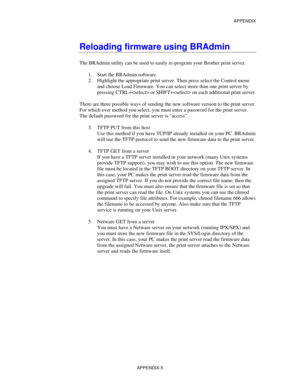 Page 163APPENDIX
APPENDIX-5
Reloading firmware using BRAdmin
The BRAdmin utility can be used to easily re-program your Brother print server.
1.
 Start the BRAdmin software.
2.
 Highlight the appropriate print server. Then press select the Control menu
and choose Load Firmware. You can select more than one print server by
pressing CTRL+ or SHIFT+ on each additional print server.
There are three possible ways of sending the new software version to the print server.
For which ever method you select, you must enter...