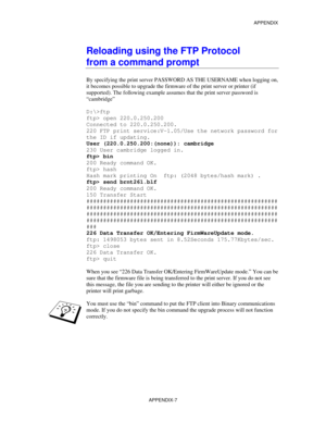 Page 165APPENDIX
APPENDIX-7
Reloading using the FTP Protocol
from a command prompt
By specifying the print server PASSWORD AS THE USERNAME when logging on,
it becomes possible to upgrade the firmware of the print server or printer (if
supported). The following example assumes that the print server password is
“cambridge”
D:\>ftp
ftp> open 220.0.250.200
Connected to 220.0.250.200.
220 FTP print service:V-1.05/Use the network password for
the ID if updating.
User (220.0.250.200:(none)): cambridge
230 User...